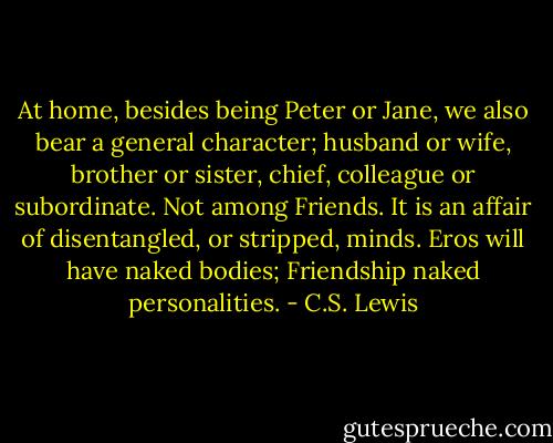 At home, besides being Peter or Jane, we also bear a general character; husband or wife, brother or sister, chief, colleague or subordinate. Not among Friends. It is an affair of disentangled, or stripped, minds. Eros will have naked bodies; Friendship naked personalities. - C.S. Lewis