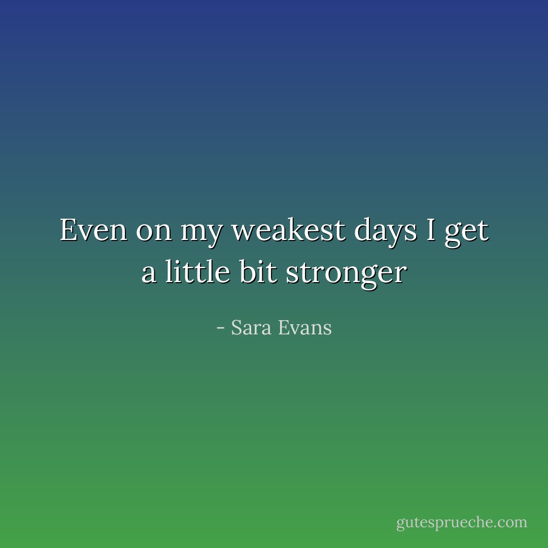 Even on my weakest days<br />I get a little bit stronger - Sara Evans