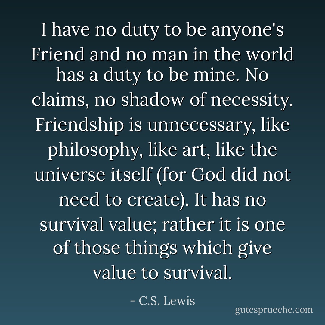 I have no duty to be anyone's Friend and no man in the world has a duty to be mine. No claims, no shadow of necessity. Friendship is unnecessary, like philosophy, like art, like the universe itself (for God did not need to create). It has no survival value; rather it is one of those things which give value to survival. - C.S. Lewis