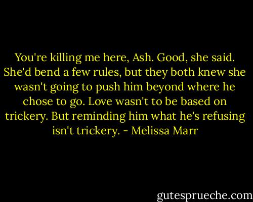 You're killing me here, Ash. Good, she said. She'd bend a few rules, but they both knew she wasn't going to push him beyond where he chose to go. Love wasn't to be based on trickery. But reminding him what he's refusing isn't trickery. - Melissa Marr