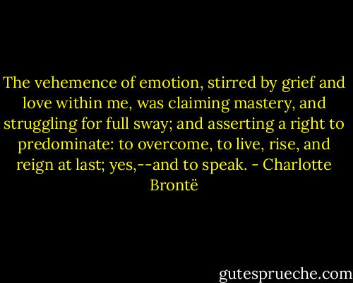 The vehemence of emotion, stirred by grief and love within me, was claiming mastery, and struggling for full sway; and asserting a right to predominate: to overcome, to live, rise, and reign at last; yes,--and to speak. - Charlotte Brontë