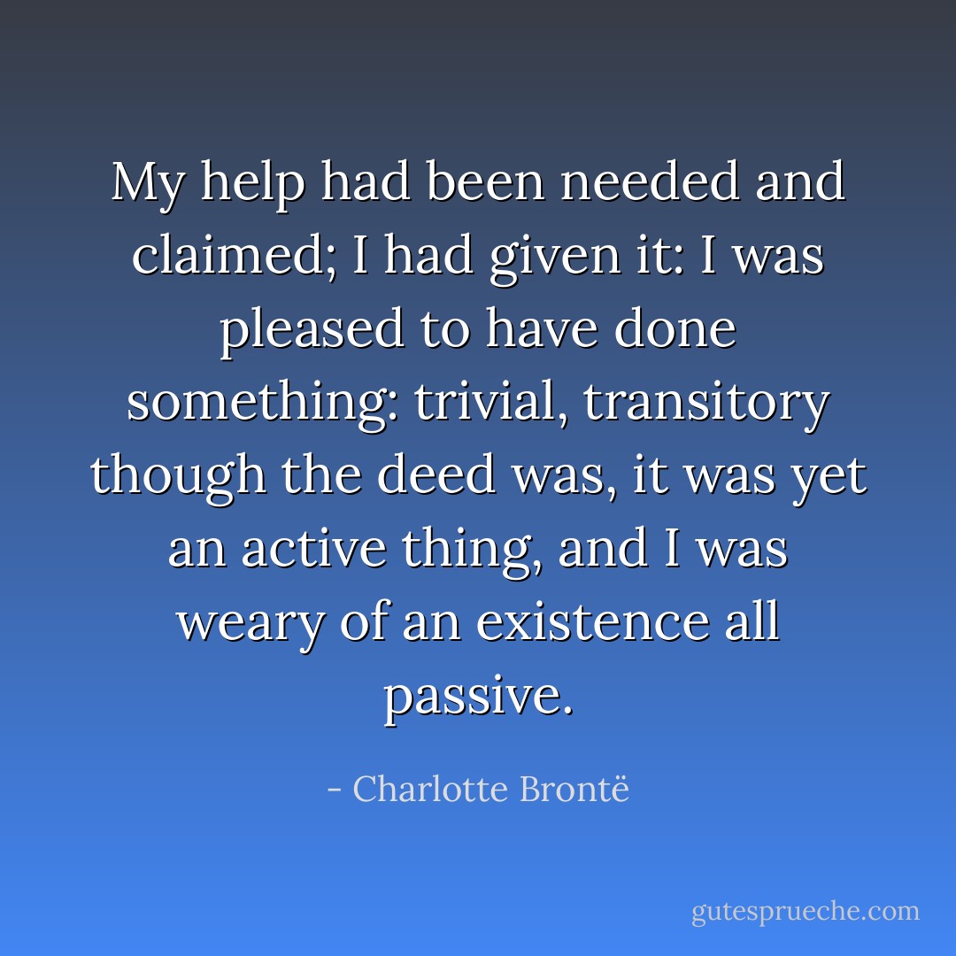 My help had been needed and claimed; I had given it: I was pleased to have done something: trivial, transitory though the deed was, it was yet an active thing, and I was weary of an existence all passive. - Charlotte Brontë