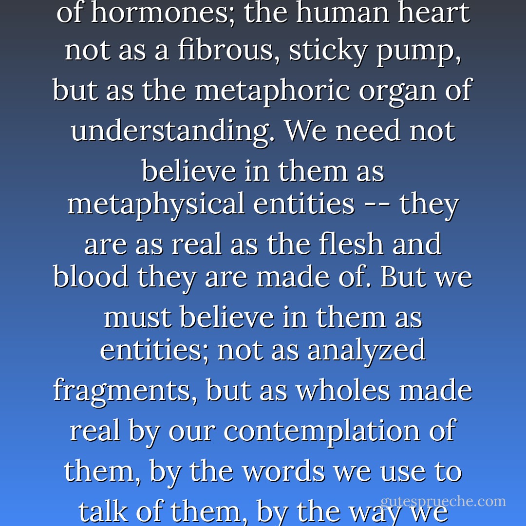 At the conclusion of all our studies we must try once again to experience the human soul as soul, and not just as a buzz of bioelectricity; the human will as will, and not just a surge of hormones; the human heart not as a fibrous, sticky pump, but as the metaphoric organ of understanding. We need not believe in them as metaphysical entities -- they are as real as the flesh and blood they are made of. But we must believe in them as entities; not as analyzed fragments, but as wholes made real by our contemplation of them, by the words we use to talk of them, by the way we have transmuted them to speech. We must stand in awe of them as unassailable, even though they are dissected before our eyes. - Melvin Konner
