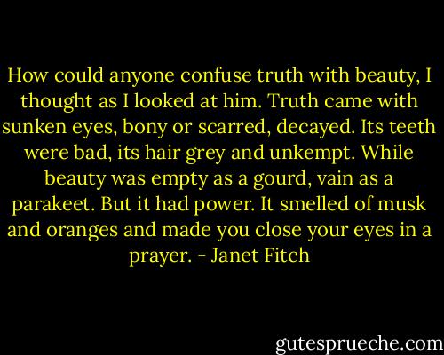 How could anyone confuse truth with beauty, I thought as I looked at him. Truth came with sunken eyes, bony or scarred, decayed. Its teeth were bad, its hair grey and unkempt. While beauty was empty as a gourd, vain as a parakeet. But it had power. It smelled of musk and oranges and made you close your eyes in a prayer. - Janet Fitch
