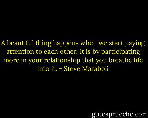 A beautiful thing happens when we start paying attention to each other. It is by participating more in your relationship that you breathe life into it. - Steve Maraboli