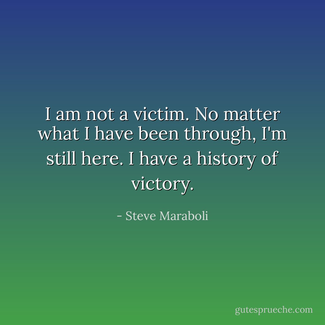 I am not a victim. No matter what I have been through, I'm still here. I have a history of victory. - Steve Maraboli