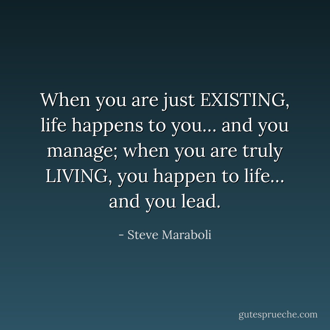 When you are just EXISTING, life happens to you… and you manage; when you are truly LIVING, you happen to life… and you lead. - Steve Maraboli