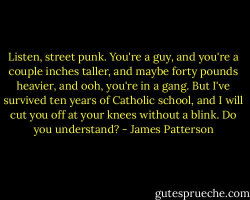 Listen, street punk. You're a guy, and you're a couple inches taller, and maybe forty pounds heavier, and ooh, you're in a gang. But I've survived ten years of Catholic school, and I will cut you off at your knees without a blink. Do you understand? - James Patterson