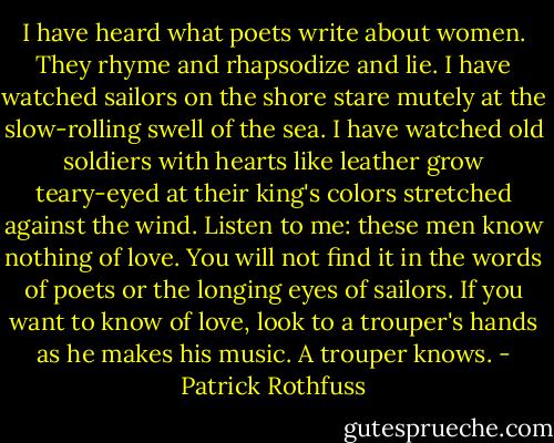 I have heard what poets write about women. They rhyme and rhapsodize and lie. I have watched sailors on the shore stare mutely at the slow-rolling swell of the sea. I have watched old soldiers with hearts like leather grow teary-eyed at their king's colors stretched against the wind.<br />Listen to me: these men know nothing of love.<br />You will not find it in the words of poets or the longing eyes of sailors. If you want to know of love, look to a trouper's hands as he makes his music.<br />A trouper knows. - Patrick Rothfuss