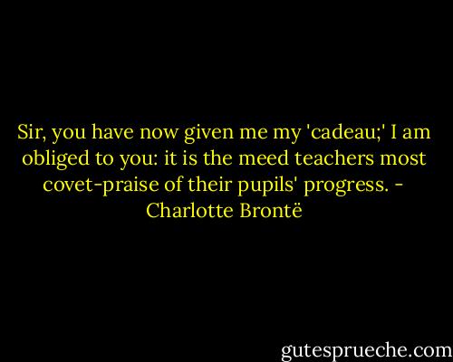 Sir, you have now given me my 'cadeau;' I am obliged to you: it is the meed teachers most covet-praise of their pupils' progress. - Charlotte Brontë