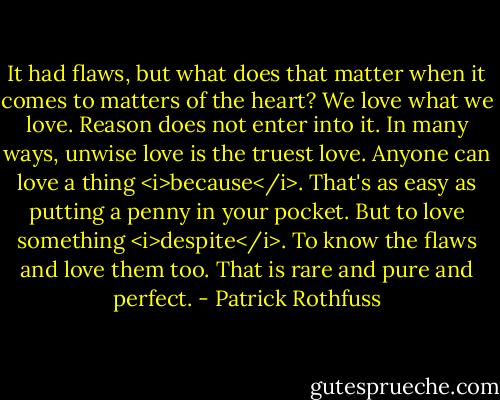 It had flaws, but what does that matter when it comes to matters of the heart? We love what we love. Reason does not enter into it. In many ways, unwise love is the truest love. Anyone can love a thing <i>because</i>. That's as easy as putting a penny in your pocket. But to love something <i>despite</i>. To know the flaws and love them too. That is rare and pure and perfect. - Patrick Rothfuss