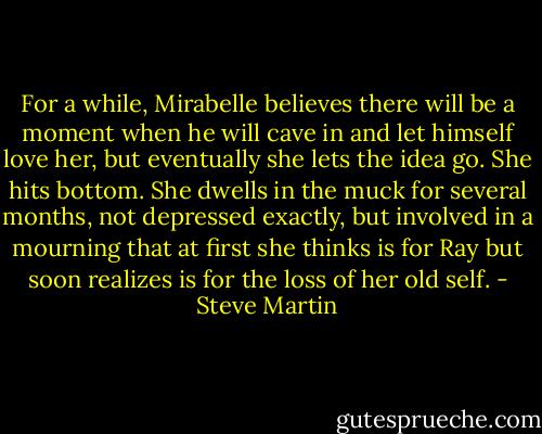 For a while, Mirabelle believes there will be a moment when he will cave in and let himself love her, but eventually she lets the idea go. She hits bottom. She dwells in the muck for several months, not depressed exactly, but involved in a mourning that at first she thinks is for Ray but soon realizes is for the loss of her old self. - Steve Martin