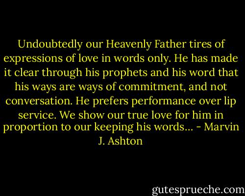 Undoubtedly our Heavenly Father tires of expressions of love in words only. He has made it clear through his prophets and his word that his ways are ways of commitment, and not conversation. He prefers performance over lip service. We show our true love for him in proportion to our keeping his words… - Marvin J. Ashton