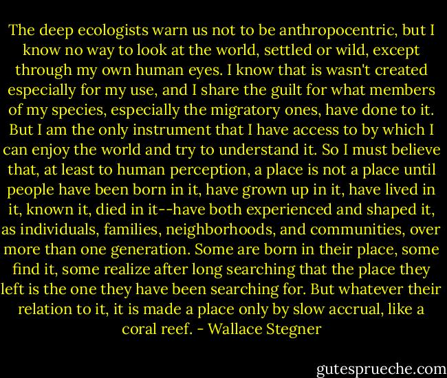 The deep ecologists warn us not to be anthropocentric, but I know no way to look at the world, settled or wild, except through my own human eyes. I know that is wasn't created especially for my use, and I share the guilt for what members of my species, especially the migratory ones, have done to it. But I am the only instrument that I have access to by which I can enjoy the world and try to understand it. So I must believe that, at least to human perception, a place is not a place until people have been born in it, have grown up in it, have lived in it, known it, died in it--have both experienced and shaped it, as individuals, families, neighborhoods, and communities, over more than one generation. Some are born in their place, some find it, some realize after long searching that the place they left is the one they have been searching for. But whatever their relation to it, it is made a place only by slow accrual, like a coral reef. - Wallace Stegner