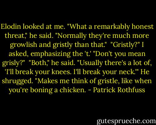 Elodin looked at me. "What a remarkably honest threat," he said. "Normally they're much more growlish and gristly than that."<br /><br />"Gristly?" I asked, emphasizing the 't.' "Don't you mean grisly?"<br /><br />"Both," he said. "Usually there's a lot of, 'I'll break your knees. I'll break your neck.'" He shrugged. "Makes me think of gristle, like when you're boning a chicken. - Patrick Rothfuss