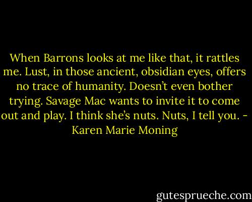 When Barrons looks at me like that, it rattles me. Lust, in those ancient, obsidian eyes, offers no trace of humanity. Doesn’t even bother trying. Savage Mac wants to invite it to come out and play. I think she’s nuts. Nuts, I tell you. - Karen Marie Moning