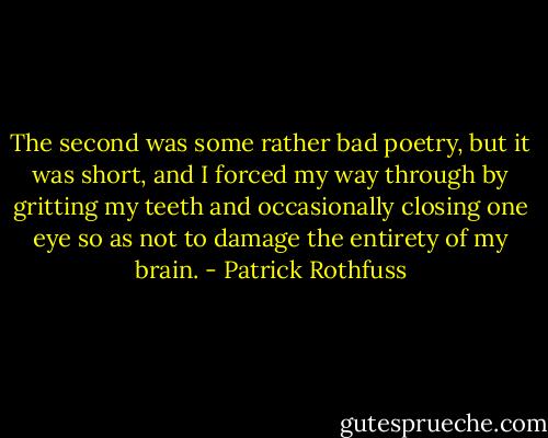 The second was some rather bad poetry, but it was short, and I forced my way through by gritting my teeth and occasionally closing one eye so as not to damage the entirety of my brain. - Patrick Rothfuss