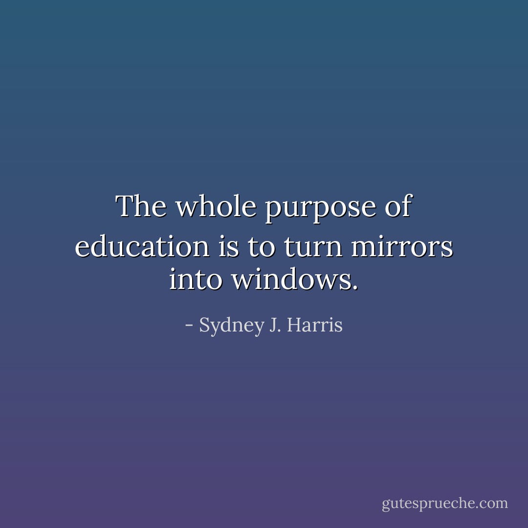 The whole purpose of education is to turn mirrors into windows. - Sydney J. Harris