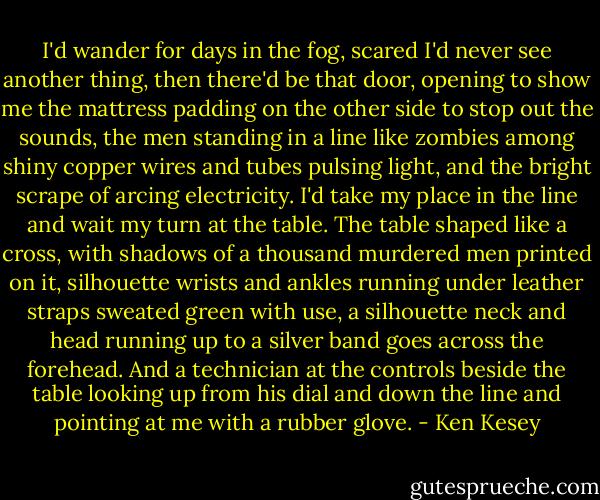 I'd wander for days in the fog, scared I'd never see another thing, then there'd be that door, opening to show me the mattress padding on the other side to stop out the sounds, the men standing in a line like zombies among shiny copper wires and tubes pulsing light, and the bright scrape of arcing electricity. I'd take my place in the line and wait my turn at the table. The table shaped like a cross, with shadows of a thousand murdered men printed on it, silhouette wrists and ankles running under leather straps sweated green with use, a silhouette neck and head running up to a silver band goes across the forehead. And a technician at the controls beside the table looking up from his dial and down the line and pointing at me with a rubber glove. - Ken Kesey