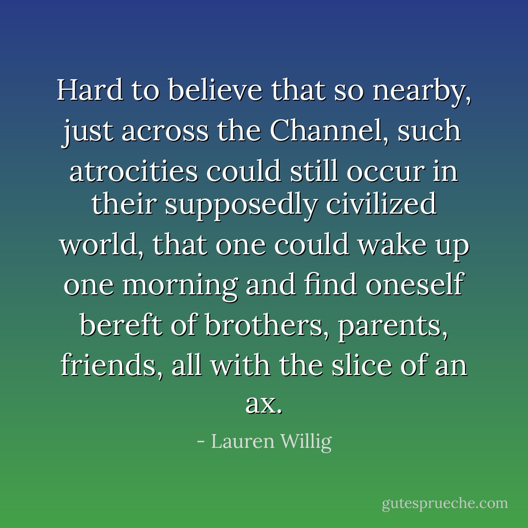 Hard to believe that so nearby, just across the Channel, such atrocities could still occur in their supposedly civilized world, that one could wake up one morning and find oneself bereft of brothers, parents, friends, all with the slice of an ax. - Lauren Willig