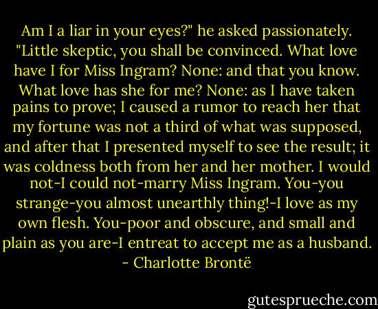 Am I a liar in your eyes?" he asked passionately. "Little skeptic, you shall be convinced. What love have I for Miss Ingram? None: and that you know. What love has she for me? None: as I have taken pains to prove; I caused a rumor to reach her that my fortune was not a third of what was supposed, and after that I presented myself to see the result; it was coldness both from her and her mother. I would not-I could not-marry Miss Ingram. You-you strange-you almost unearthly thing!-I love as my own flesh. You-poor and obscure, and small and plain as you are-I entreat to accept me as a husband. - Charlotte Brontë