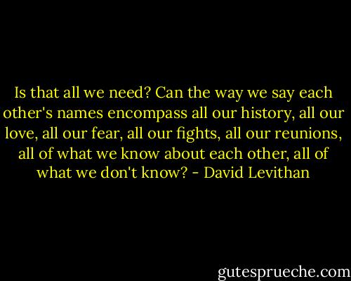 Is that all we need? Can the way we say each other's names encompass all our history, all our love, all our fear, all our fights, all our reunions, all of what we know about each other, all of what we don't know? - David Levithan