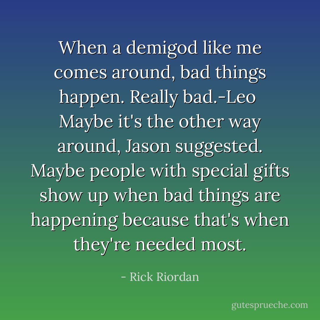 When a demigod like me comes around, bad things happen. Really bad.-Leo<br /><br />Maybe it's the other way around, Jason suggested. Maybe people with special gifts show up when bad things are happening because that's when they're needed most. - Rick Riordan