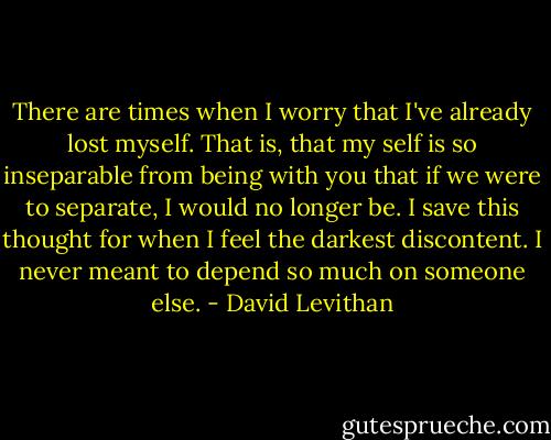 There are times when I worry that I've already lost myself. That is, that my self is so inseparable from being with you that if we were to separate, I would no longer be. I save this thought for when I feel the darkest discontent. I never meant to depend so much on someone else. - David Levithan