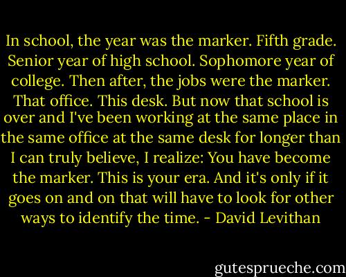 In school, the year was the marker. Fifth grade. Senior year of high school. Sophomore year of college. Then after, the jobs were the marker. That office. This desk. But now that school is over and I've been working at the same place in the same office at the same desk for longer than I can truly believe, I realize: You have become the marker. This is your era. And it's only if it goes on and on that will have to look for other ways to identify the time. - David Levithan