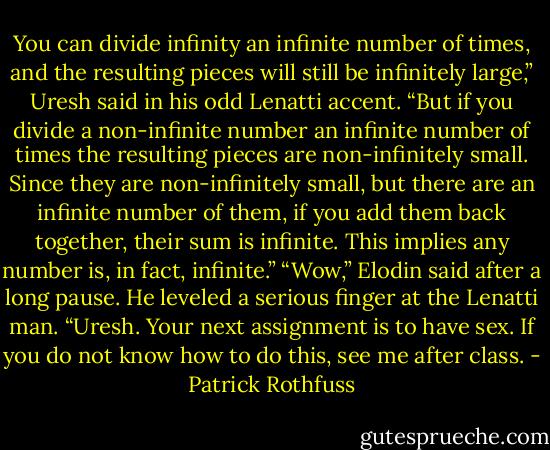 You can divide infinity an infinite number of times, and the resulting pieces will still be infinitely large,” Uresh said in his odd Lenatti accent. “But if you divide a non-infinite number an infinite number of times the resulting pieces are non-infinitely small. Since they are non-infinitely small, but there are an infinite number of them, if you add them back together, their sum is infinite. This implies any number is, in fact, infinite.”<br />“Wow,” Elodin said after a long pause. He leveled a serious finger at the Lenatti man. “Uresh. Your next assignment is to have sex. If you do not know how to do this, see me after class. - Patrick Rothfuss
