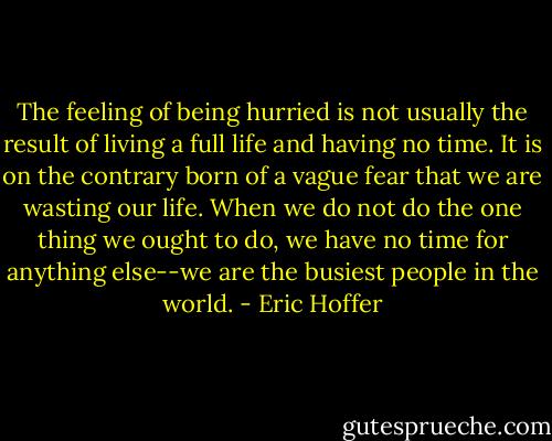 The feeling of being hurried is not usually the result of living a full life and having no time. It is on the contrary born of a vague fear that we are wasting our life. When we do not do the one thing we ought to do, we have no time for anything else--we are the busiest people in the world. - Eric Hoffer