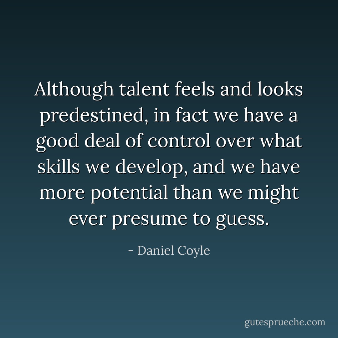 Although talent feels and looks predestined, in fact we have a good deal of control over what skills we develop, and we have more potential than we might ever presume to guess. - Daniel Coyle