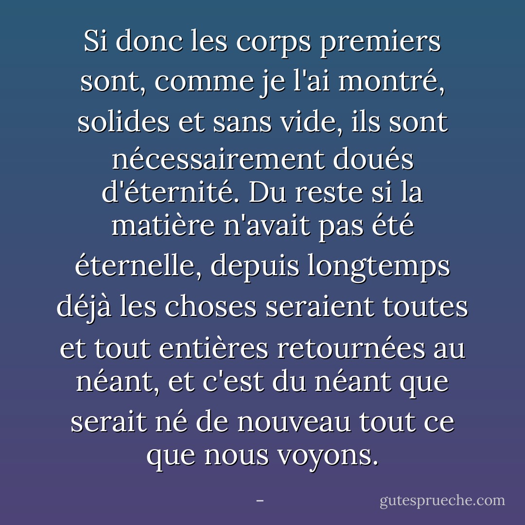 Si donc les corps premiers sont, comme je l'ai montré, solides et sans vide, ils sont nécessairement doués d'éternité. Du reste si la matière n'avait pas été éternelle, depuis longtemps déjà les choses seraient toutes et tout entières retournées au néant, et c'est du néant que serait né de nouveau tout ce que nous voyons. - 