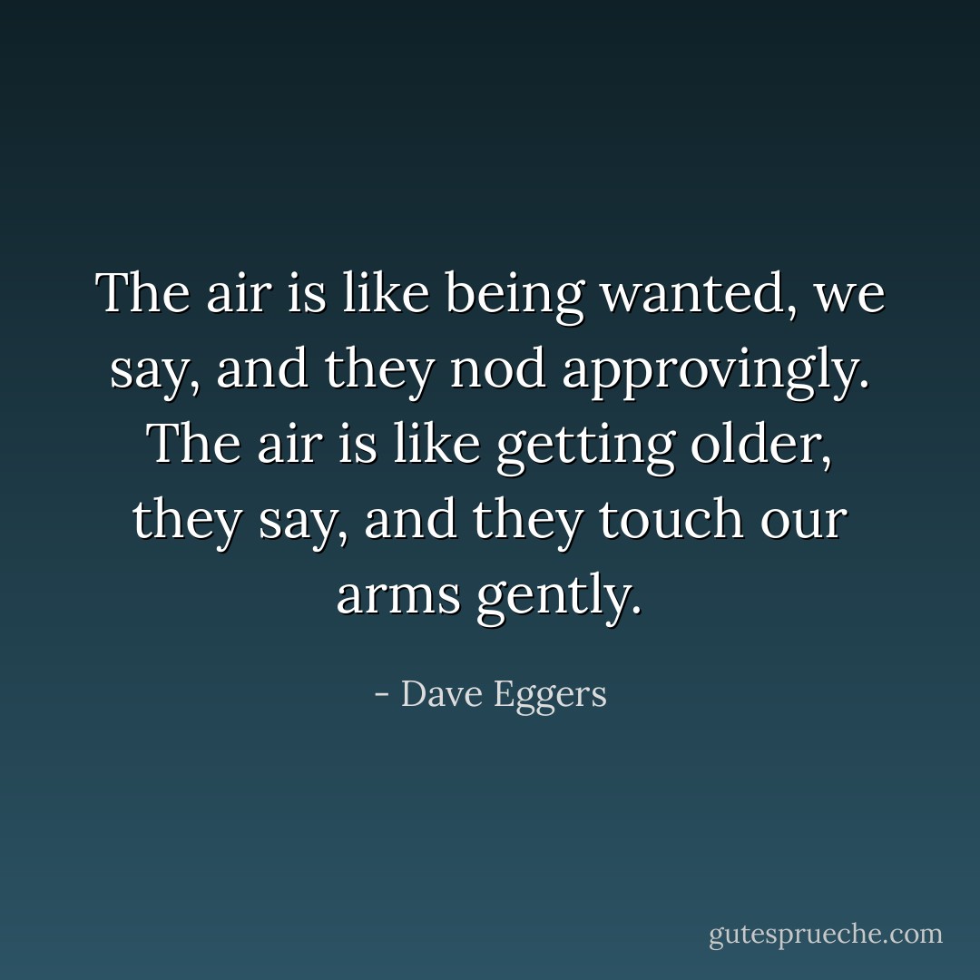 The air is like being wanted, we say, and they nod approvingly. The air is like getting older, they say, and they touch our arms gently. - Dave Eggers