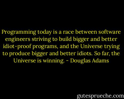 Programming today is a race between software engineers striving to build bigger and better idiot-proof programs, and the Universe trying to produce bigger and better idiots. So far, the Universe is winning. - Douglas Adams
