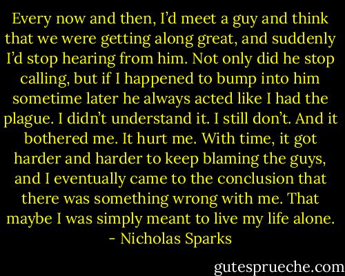 Every now and then, I’d meet a guy and think that we were getting along great, and suddenly I’d stop hearing from him. Not only did he stop calling, but if I happened to bump into him sometime later he always acted like I had the plague. I didn’t understand it. I still don’t. And it bothered me. It hurt me. With time, it got harder and harder to keep blaming the guys, and I eventually came to the conclusion that there was something wrong with me. That maybe I was simply meant to live my life alone. - Nicholas Sparks
