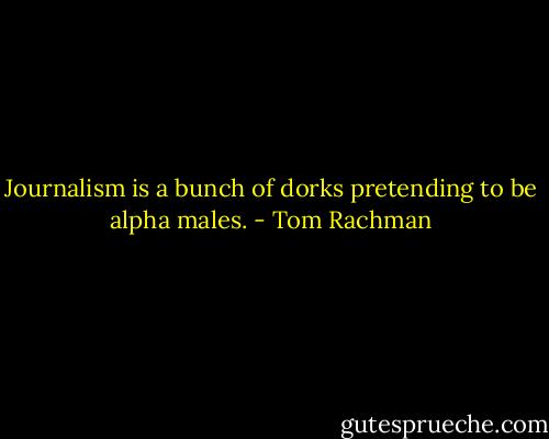 Journalism is a bunch of dorks pretending to be alpha males. - Tom Rachman
