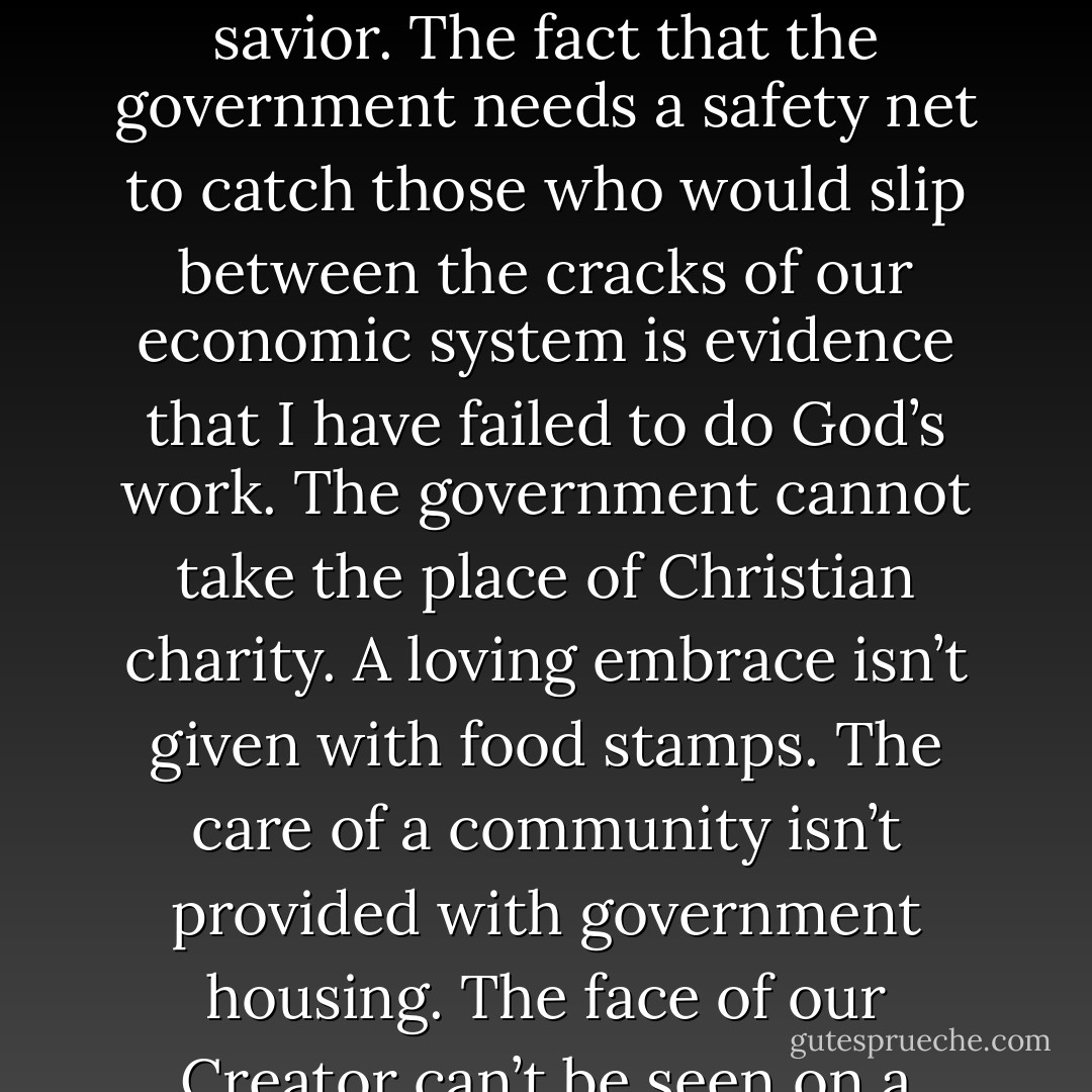 the holy art of “giving for Jesus’ sake” ought to be much more strongly developed among us Christians. Never forget that all state relief for the poor is a blot on the honor of your savior. The fact that the government needs a safety net to catch those who would slip between the cracks of our economic system is evidence that I have failed to do God’s work. The government cannot take the place of Christian charity. A loving embrace isn’t given with food stamps. The care of a community isn’t provided with government housing. The face of our Creator can’t be seen on a welfare voucher. What the poor need is not another government program; what they need is for Christians like me to honor our savior. - Abraham Kuyper