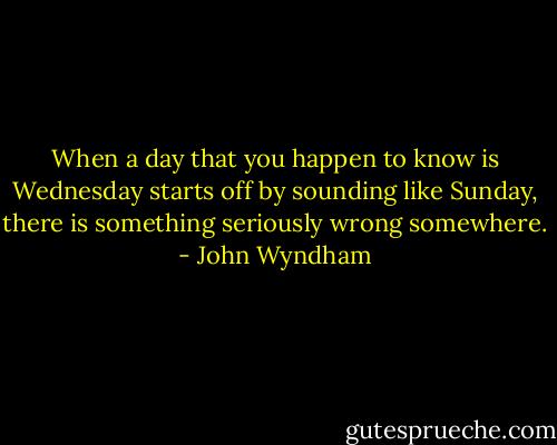 When a day that you happen to know is Wednesday starts off by sounding like Sunday, there is something seriously wrong somewhere. - John Wyndham