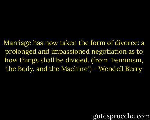 Marriage has now taken the form of divorce: a prolonged and impassioned negotiation as to how things shall be divided. (from "Feminism, the Body, and the Machine") - Wendell Berry