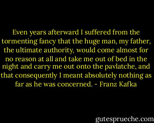 Even years afterward I suffered from the tormenting fancy that the huge man, my father, the ultimate authority, would come almost for no reason at all and take me out of bed in the night and carry me out onto the pavlatche, and that consequently I meant absolutely nothing as far as he was concerned. - Franz Kafka