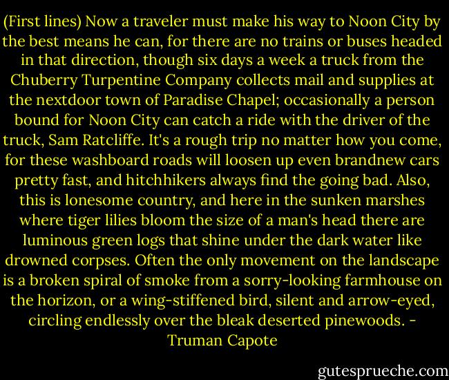 (First lines) Now a traveler must make his way to Noon City by the best means he can, for there are no trains or buses headed in that direction, though six days a week a truck from the Chuberry Turpentine Company collects mail and supplies at the nextdoor town of Paradise Chapel; occasionally a person bound for Noon City can catch a ride with the driver of the truck, Sam Ratcliffe. It's a rough trip no matter how you come, for these washboard roads will loosen up even brandnew cars pretty fast, and hitchhikers always find the going bad. Also, this is lonesome country, and here in the sunken marshes where tiger lilies bloom the size of a man's head there are luminous green logs that shine under the dark water like drowned corpses. Often the only movement on the landscape is a broken spiral of smoke from a sorry-looking farmhouse on the horizon, or a wing-stiffened bird, silent and arrow-eyed, circling endlessly over the bleak deserted pinewoods. - Truman Capote
