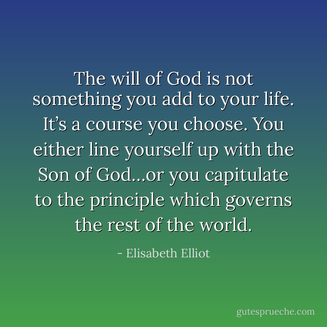 The will of God is not something you add to your life. It’s a course you choose. You either line yourself up with the Son of God…or you capitulate to the principle which governs the rest of the world. - Elisabeth Elliot