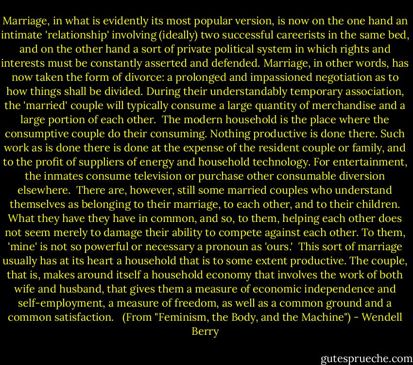 Marriage, in what is evidently its most popular version, is now on the one hand an intimate 'relationship' involving (ideally) two successful careerists in the same bed, and on the other hand a sort of private political system in which rights and interests must be constantly asserted and defended. Marriage, in other words, has now taken the form of divorce: a prolonged and impassioned negotiation as to how things shall be divided. During their understandably temporary association, the 'married' couple will typically consume a large quantity of merchandise and a large portion of each other.<br /><br />The modern household is the place where the consumptive couple do their consuming. Nothing productive is done there. Such work as is done there is done at the expense of the resident couple or family, and to the profit of suppliers of energy and household technology. For entertainment, the inmates consume television or purchase other consumable diversion elsewhere.<br /><br />There are, however, still some married couples who understand themselves as belonging to their marriage, to each other, and to their children. What they have they have in common, and so, to them, helping each other does not seem merely to damage their ability to compete against each other. To them, 'mine' is not so powerful or necessary a pronoun as 'ours.'<br /><br />This sort of marriage usually has at its heart a household that is to some extent productive. The couple, that is, makes around itself a household economy that involves the work of both wife and husband, that gives them a measure of economic independence and self-employment, a measure of freedom, as well as a common ground and a common satisfaction. <br /><br />(From "Feminism, the Body, and the Machine") - Wendell Berry