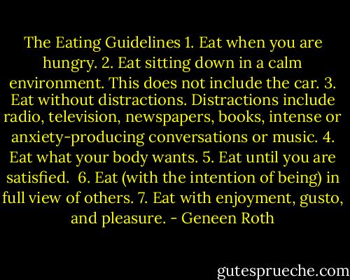 The Eating Guidelines<br />1. Eat when you are hungry.<br />2. Eat sitting down in a calm environment. This does not include the car.<br />3. Eat without distractions. Distractions include radio, television, newspapers, books, intense or anxiety-producing conversations or music.<br />4. Eat what your body wants.<br />5. Eat until you are satisfied. <br />6. Eat (with the intention of being) in full view of others.<br />7. Eat with enjoyment, gusto, and pleasure. - Geneen Roth