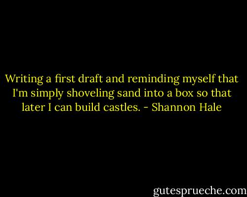 Writing a first draft and reminding myself that I'm simply shoveling sand into a box so that later I can build castles. - Shannon Hale