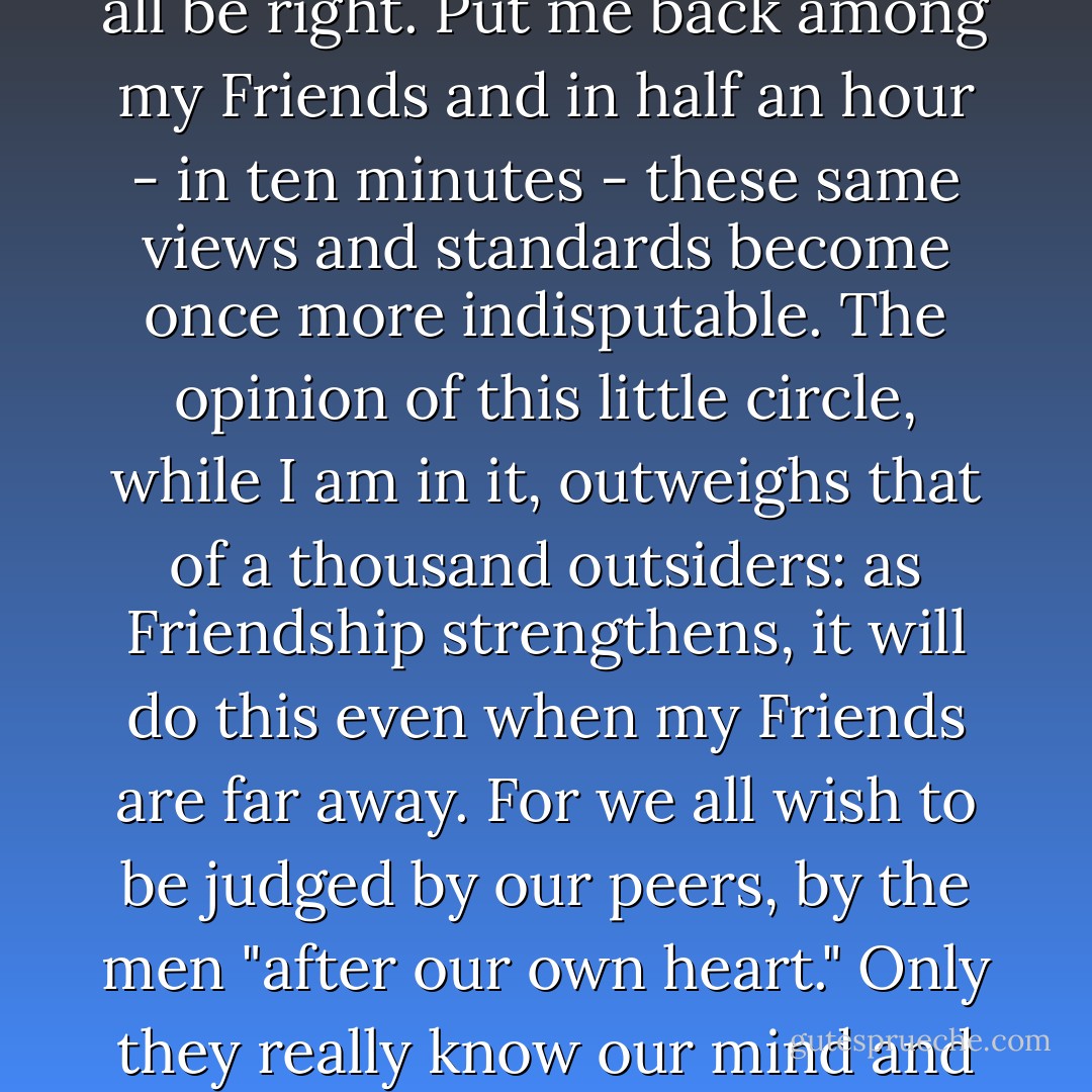 Alone among unsympathetic companions, I hold certain views and standards timidly, half ashamed to avow them and half doubtful if they can after all be right. Put me back among my Friends and in half an hour - in ten minutes - these same views and standards become once more indisputable. The opinion of this little circle, while I am in it, outweighs that of a thousand outsiders: as Friendship strengthens, it will do this even when my Friends are far away. For we all wish to be judged by our peers, by the men "after our own heart." Only they really know our mind and only they judge it by standards we fully acknowledge. Theirs is the praise we really covet and the blame we really dread. - C.S. Lewis