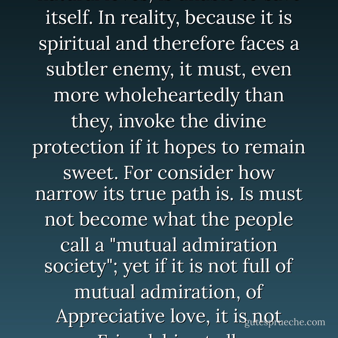Friendship, then, like the other natural loves, is unable to save itself. In reality, because it is spiritual and therefore faces a subtler enemy, it must, even more wholeheartedly than they, invoke the divine protection if it hopes to remain sweet. For consider how narrow its true path is. Is must not become what the people call a "mutual admiration society"; yet if it is not full of mutual admiration, of Appreciative love, it is not Friendship at all. - C.S. Lewis