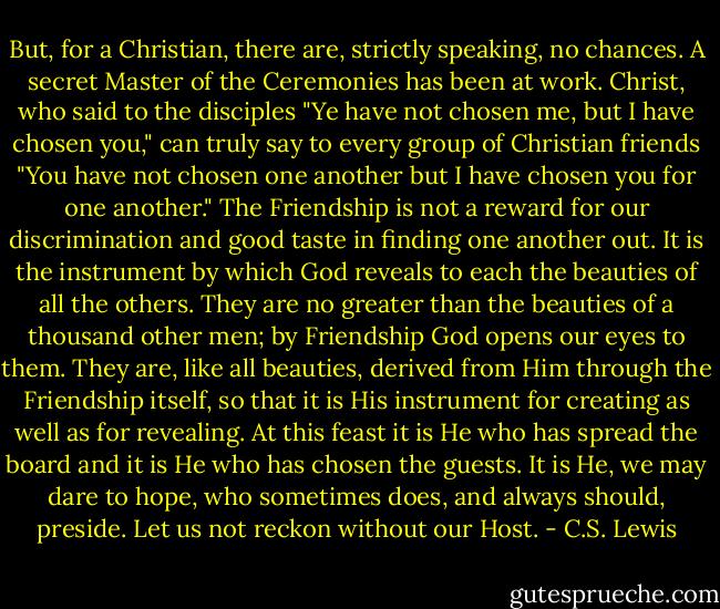 But, for a Christian, there are, strictly speaking, no chances. A secret Master of the Ceremonies has been at work. Christ, who said to the disciples "Ye have not chosen me, but I have chosen you," can truly say to every group of Christian friends "You have not chosen one another but I have chosen you for one another." The Friendship is not a reward for our discrimination and good taste in finding one another out. It is the instrument by which God reveals to each the beauties of all the others. They are no greater than the beauties of a thousand other men; by Friendship God opens our eyes to them. They are, like all beauties, derived from Him through the Friendship itself, so that it is His instrument for creating as well as for revealing. At this feast it is He who has spread the board and it is He who has chosen the guests. It is He, we may dare to hope, who sometimes does, and always should, preside. Let us not reckon without our Host. - C.S. Lewis