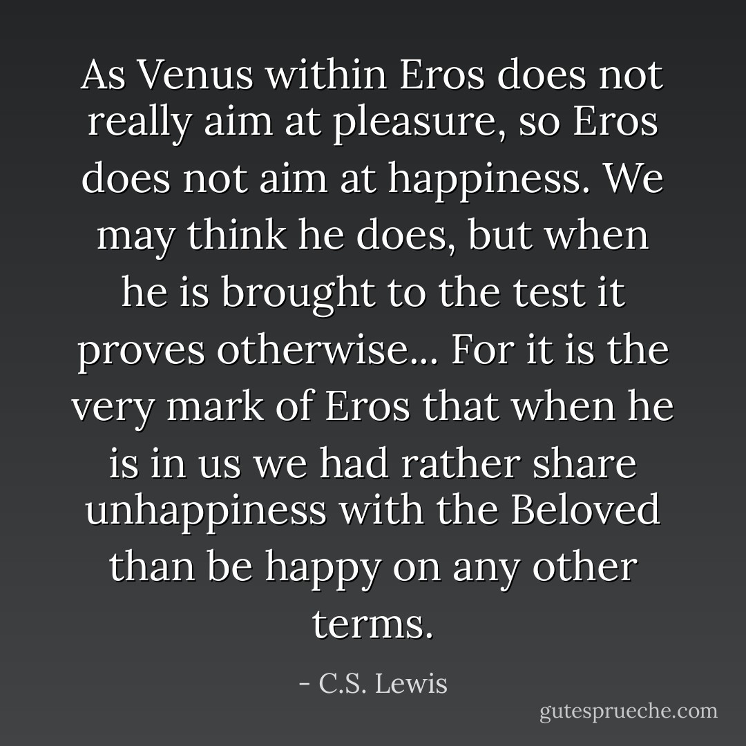 As Venus within Eros does not really aim at pleasure, so Eros does not aim at happiness. We may think he does, but when he is brought to the test it proves otherwise... For it is the very mark of Eros that when he is in us we had rather share unhappiness with the Beloved than be happy on any other terms. - C.S. Lewis